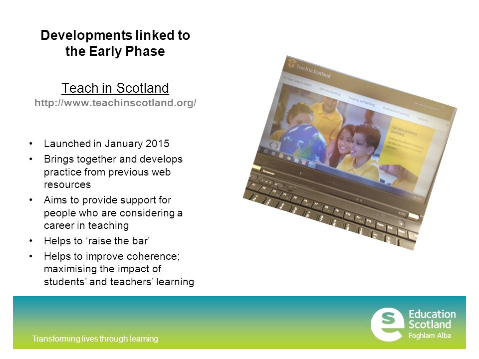 Developments linked to the Early Phase Teach in Scotland   Launched in January 2015 Brings together and develops practice from previous web resources Aims to provide support for people who are considering a career in teaching Helps to ‘raise the bar’ Helps to improve coherence; maximising the impact of students’ and teachers’ learning