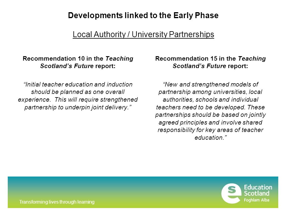 Transforming lives through learning Developments linked to the Early Phase Local Authority / University Partnerships Recommendation 10 in the Teaching Scotland’s Future report: Initial teacher education and induction should be planned as one overall experience.