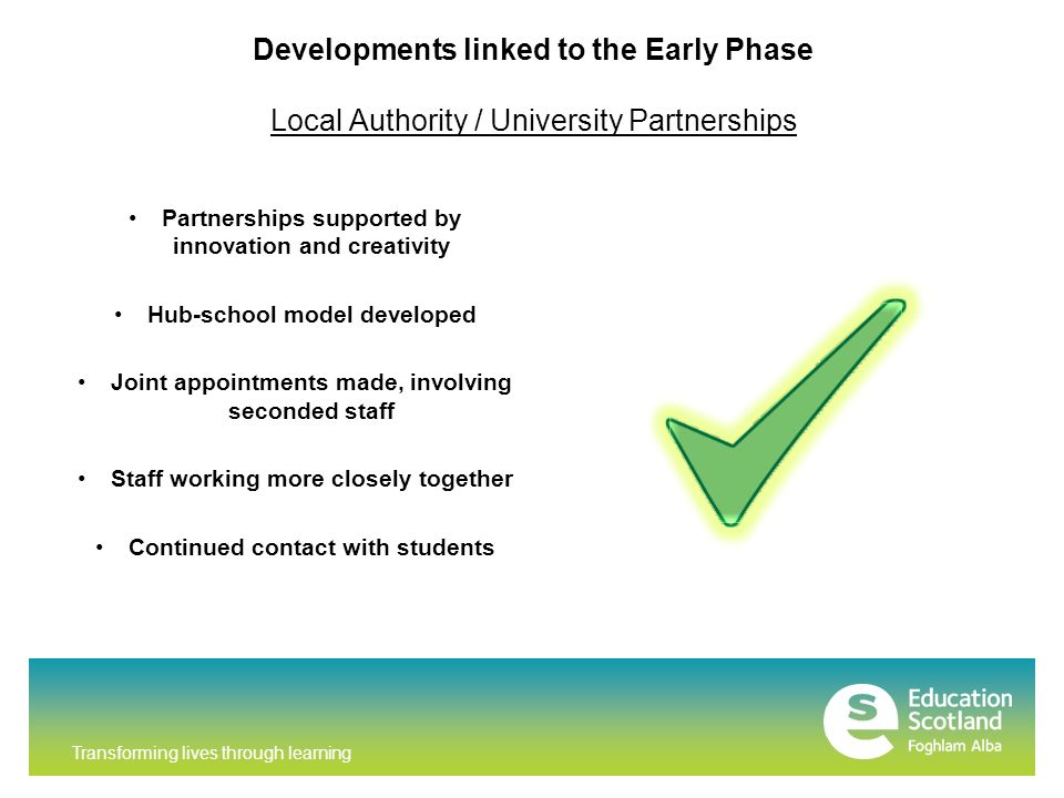 Transforming lives through learning Developments linked to the Early Phase Local Authority / University Partnerships Partnerships supported by innovation and creativity Hub-school model developed Joint appointments made, involving seconded staff Staff working more closely together Continued contact with students