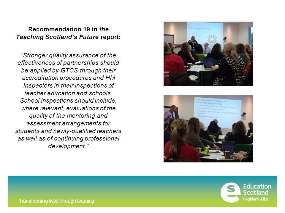 Transforming lives through learning Recommendation 19 in the Teaching Scotland’s Future report: Stronger quality assurance of the effectiveness of partnerships should be applied by GTCS through their accreditation procedures and HM Inspectors in their inspections of teacher education and schools.