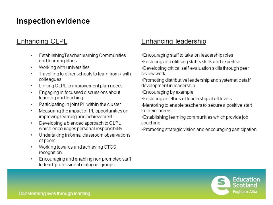 Transforming lives through learning Inspection evidence Enhancing CLPL EstablishingTeacher learning Communities and learning blogs Working with universities Travelling to other schools to learn from / with colleagues Linking CLPL to improvement plan needs Engaging in focussed discussions about learning and teaching Participating in joint PL within the cluster Measuring the impact of PL opportunities on improving learning and achievement Developing a blended approach to CLPL which encourages personal responsibility Undertaking informal classroom observations of peers Working towards and achieving GTCS recognition Encouraging and enabling non promoted staff to lead ‘professional dialogue’ groups Enhancing leadership Encouraging staff to take on leadership roles Fostering and utilising staff’s skills and expertise Developing critical self-evaluation skills through peer review work Promoting distributive leadership and systematic staff development in leadership Encouraging by example Fostering an ethos of leadership at all levels Mentoring to enable teachers to secure a positive start to their careers Establishing learning communities which provide job coaching Promoting strategic vision and encouraging participation