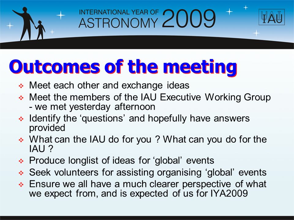 Outcomes of the meeting  Meet each other and exchange ideas  Meet the members of the IAU Executive Working Group - we met yesterday afternoon  Identify the ‘questions’ and hopefully have answers provided  What can the IAU do for you .
