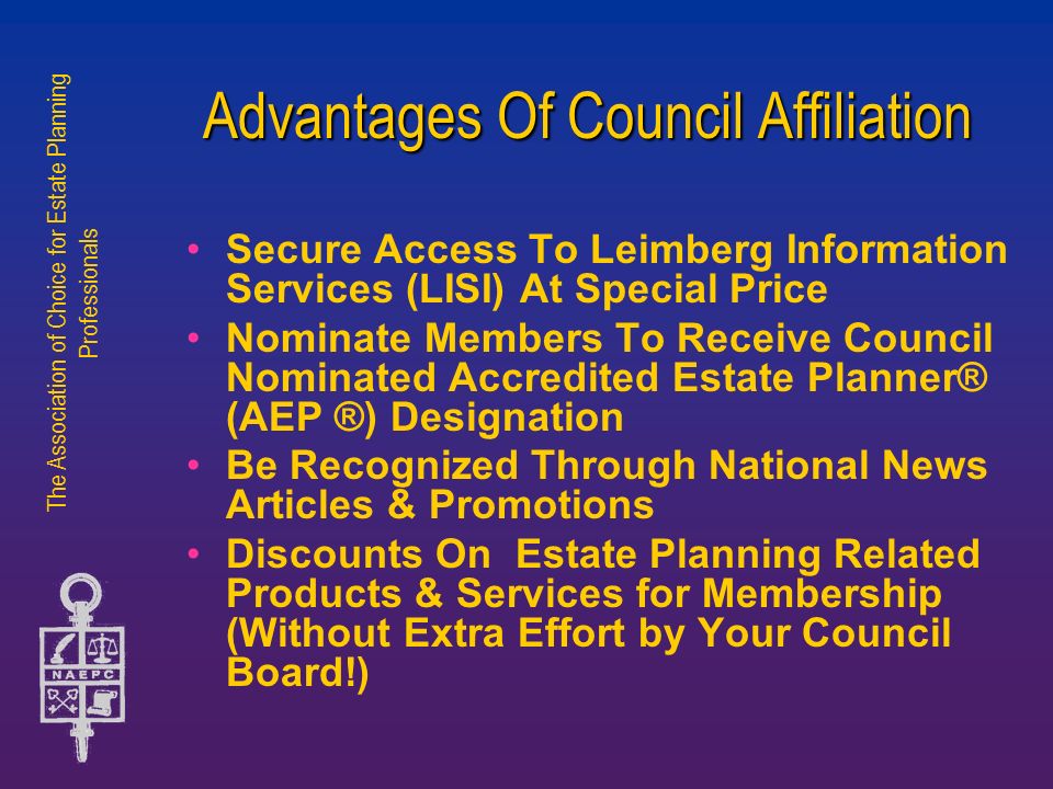 The Association of Choice for Estate Planning Professionals Advantages Of Council Affiliation Secure Access To Leimberg Information Services (LISI) At Special Price Nominate Members To Receive Council Nominated Accredited Estate Planner® (AEP ®) Designation Be Recognized Through National News Articles & Promotions Discounts On Estate Planning Related Products & Services for Membership (Without Extra Effort by Your Council Board!)