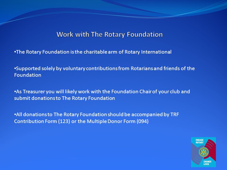 The Rotary Foundation is the charitable arm of Rotary International Supported solely by voluntary contributions from Rotarians and friends of the Foundation As Treasurer you will likely work with the Foundation Chair of your club and submit donations to The Rotary Foundation All donations to The Rotary Foundation should be accompanied by TRF Contribution Form (123) or the Multiple Donor Form (094)