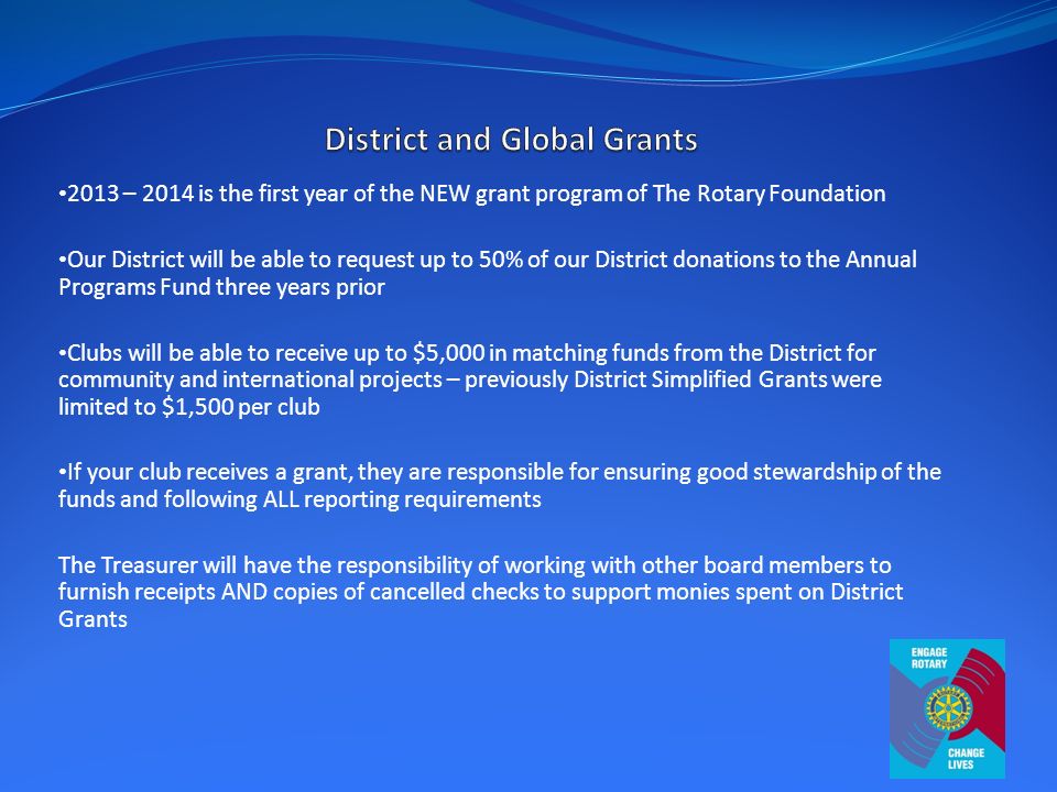 2013 – 2014 is the first year of the NEW grant program of The Rotary Foundation Our District will be able to request up to 50% of our District donations to the Annual Programs Fund three years prior Clubs will be able to receive up to $5,000 in matching funds from the District for community and international projects – previously District Simplified Grants were limited to $1,500 per club If your club receives a grant, they are responsible for ensuring good stewardship of the funds and following ALL reporting requirements The Treasurer will have the responsibility of working with other board members to furnish receipts AND copies of cancelled checks to support monies spent on District Grants