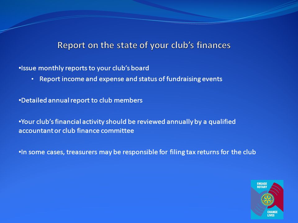 Issue monthly reports to your club’s board Report income and expense and status of fundraising events Detailed annual report to club members Your club’s financial activity should be reviewed annually by a qualified accountant or club finance committee In some cases, treasurers may be responsible for filing tax returns for the club