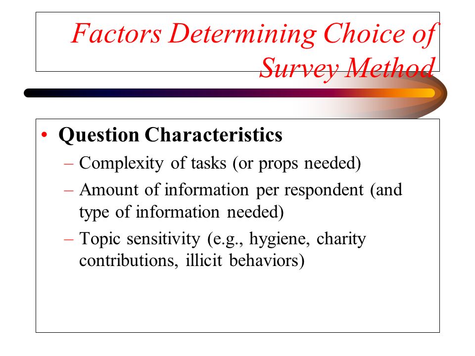 Factors Determining Choice of Survey Method Question Characteristics –Complexity of tasks (or props needed) –Amount of information per respondent (and type of information needed) –Topic sensitivity (e.g., hygiene, charity contributions, illicit behaviors)