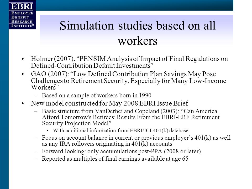 Simulation studies based on all workers Holmer (2007): PENSIM Analysis of Impact of Final Regulations on Defined-Contribution Default Investments GAO (2007): Low Defined Contribution Plan Savings May Pose Challenges to Retirement Security, Especially for Many Low-Income Workers –Based on a sample of workers born in 1990 New model constructed for May 2008 EBRI Issue Brief –Basic structure from VanDerhei and Copeland (2003): Can America Afford Tomorrow s Retirees: Results From the EBRI-ERF Retirement Security Projection Model With additional information from EBRI/ICI 401(k) database –Focus on account balance in current or previous employer’s 401(k) as well as any IRA rollovers originating in 401(k) accounts –Forward looking: only accumulations post-PPA (2008 or later) –Reported as multiples of final earnings available at age 65