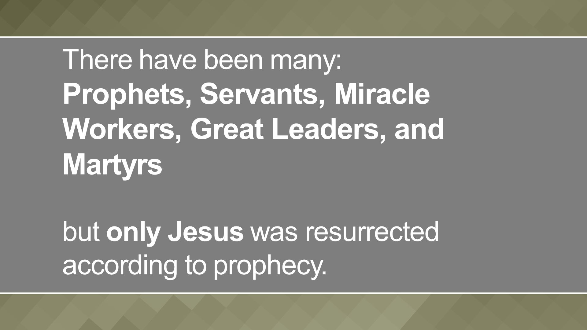 There have been many: Prophets, Servants, Miracle Workers, Great Leaders, and Martyrs but only Jesus was resurrected according to prophecy.