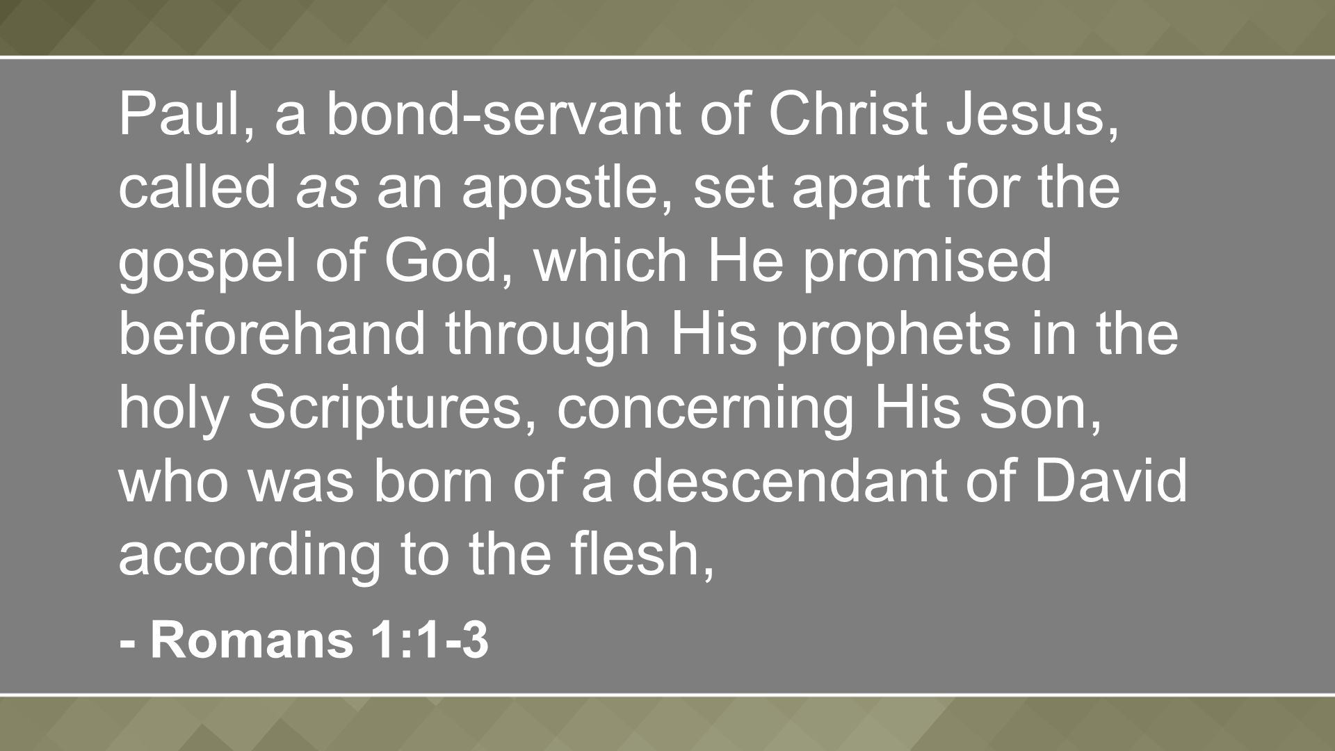 Paul, a bond-servant of Christ Jesus, called as an apostle, set apart for the gospel of God, which He promised beforehand through His prophets in the holy Scriptures, concerning His Son, who was born of a descendant of David according to the flesh, - Romans 1:1-3