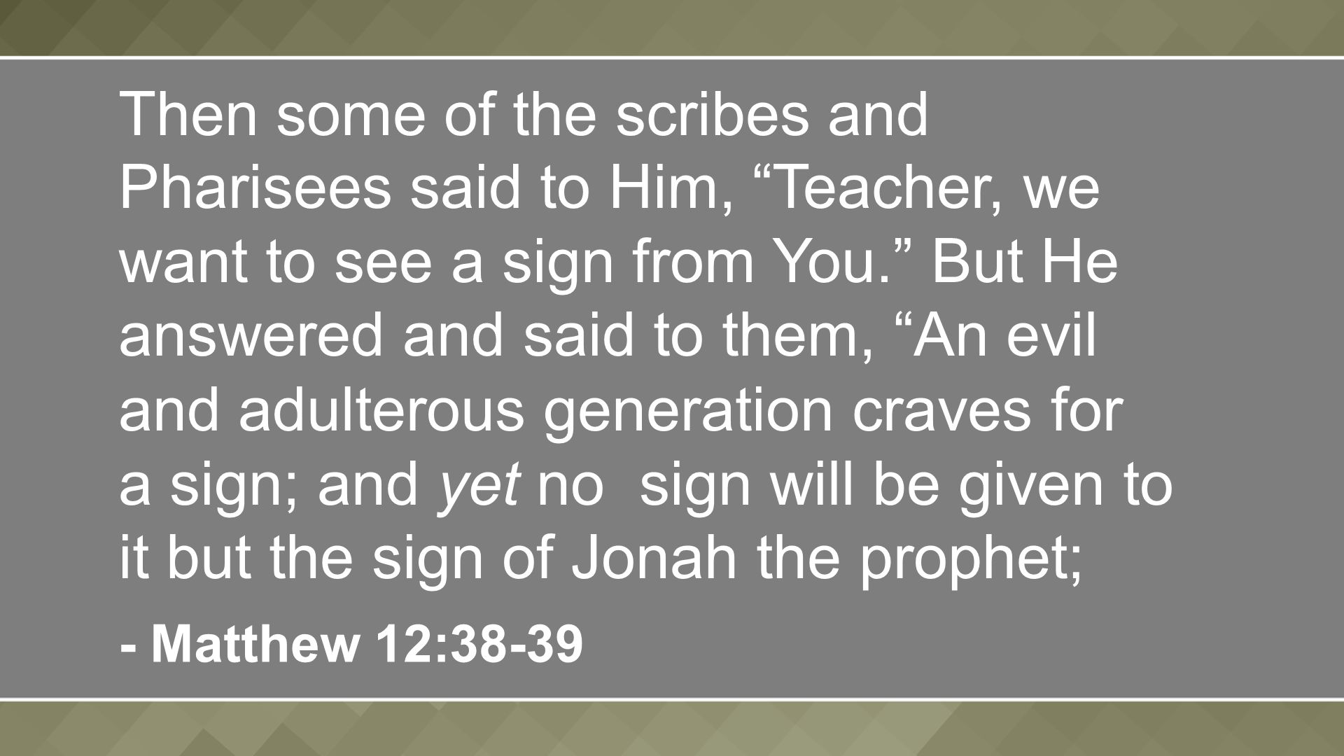 Then some of the scribes and Pharisees said to Him, Teacher, we want to see a sign from You. But He answered and said to them, An evil and adulterous generation craves for a sign; and yet no sign will be given to it but the sign of Jonah the prophet; - Matthew 12:38-39