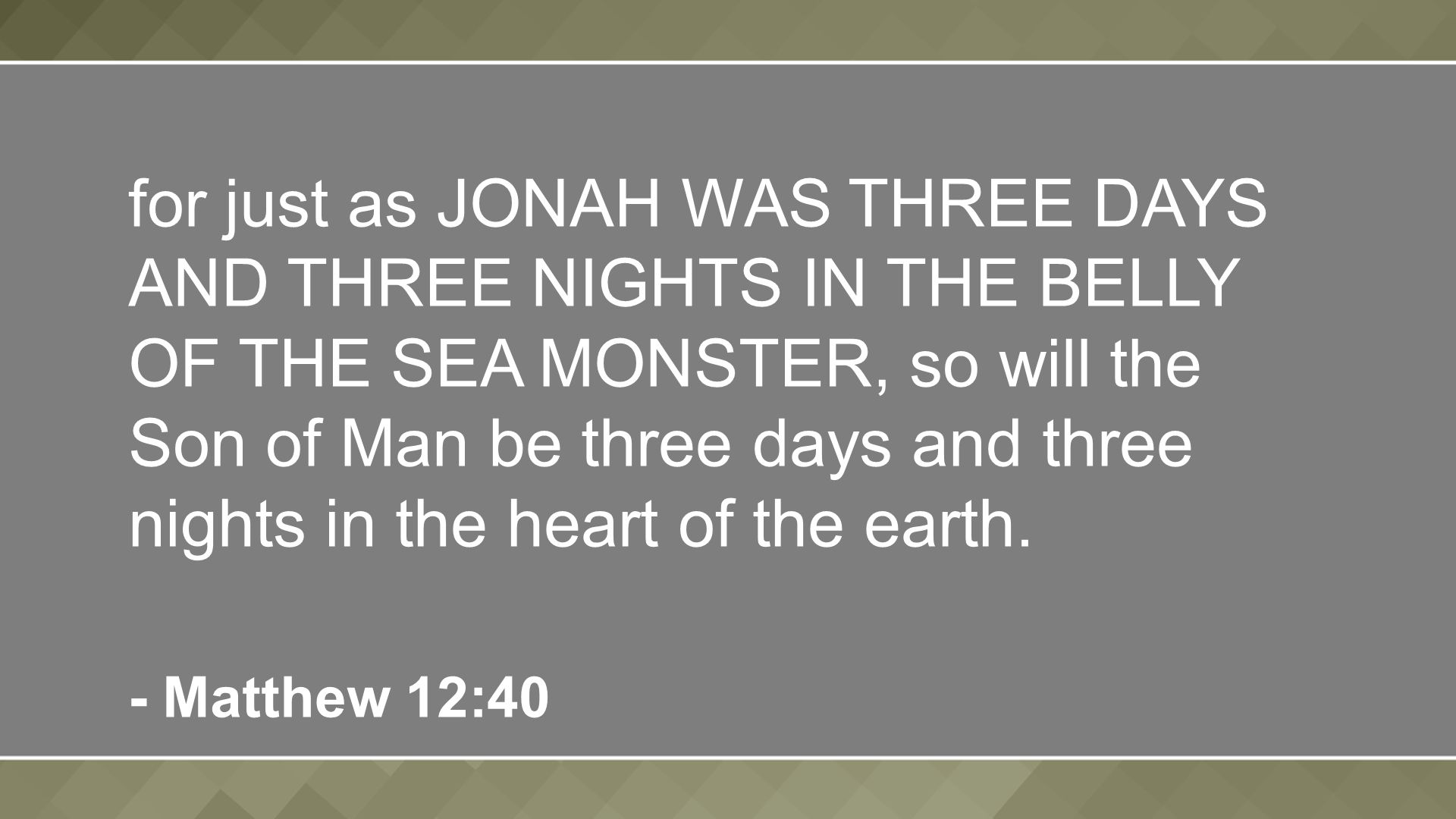for just as JONAH WAS THREE DAYS AND THREE NIGHTS IN THE BELLY OF THE SEA MONSTER, so will the Son of Man be three days and three nights in the heart of the earth.
