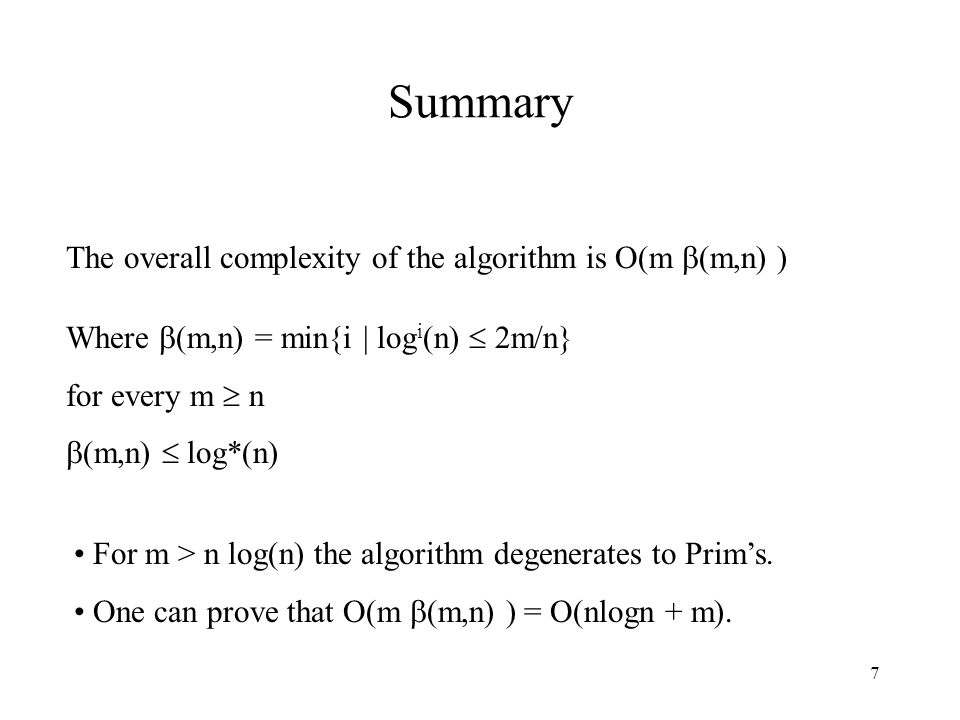 7 Summary The overall complexity of the algorithm is O(m  (m,n) ) Where  (m,n) = min{i | log i (n)  2m/n} for every m  n  (m,n)  log*(n) For m > n log(n) the algorithm degenerates to Prim’s.