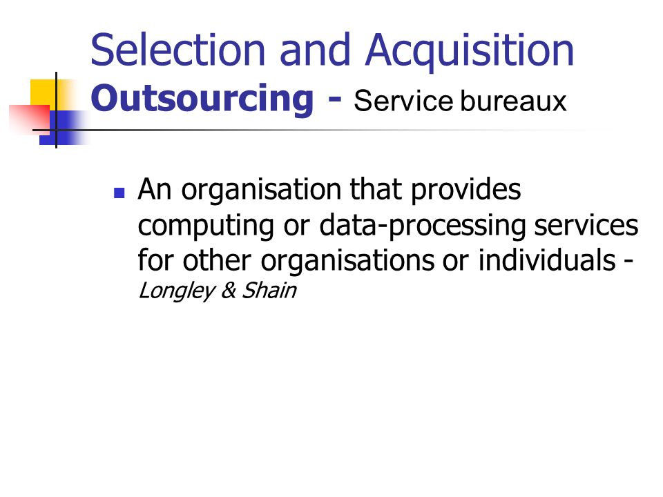 Selection and Acquisition Outsourcing - Service bureaux An organisation that provides computing or data-processing services for other organisations or individuals - Longley & Shain