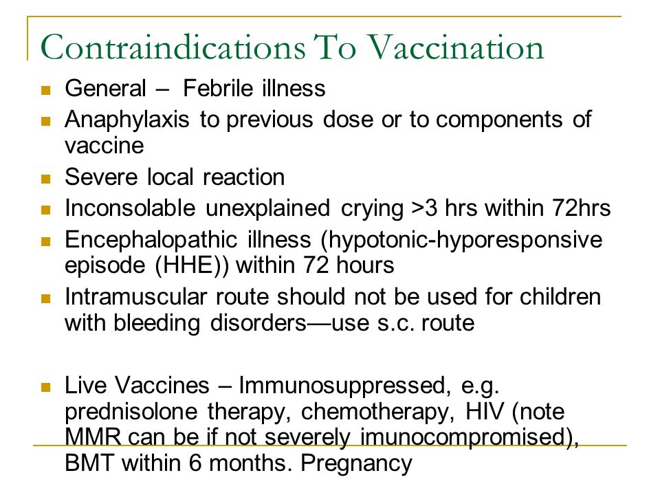 Contraindications To Vaccination General – Febrile illness Anaphylaxis to previous dose or to components of vaccine Severe local reaction Inconsolable unexplained crying >3 hrs within 72hrs Encephalopathic illness (hypotonic-hyporesponsive episode (HHE)) within 72 hours Intramuscular route should not be used for children with bleeding disorders—use s.c.