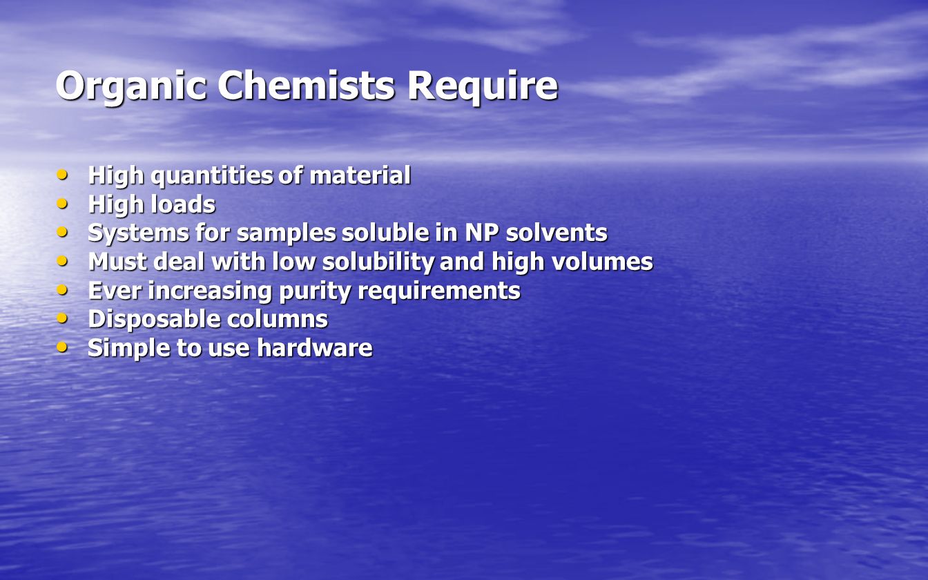 Organic Chemists Require High quantities of material High quantities of material High loads High loads Systems for samples soluble in NP solvents Systems for samples soluble in NP solvents Must deal with low solubility and high volumes Must deal with low solubility and high volumes Ever increasing purity requirements Ever increasing purity requirements Disposable columns Disposable columns Simple to use hardware Simple to use hardware
