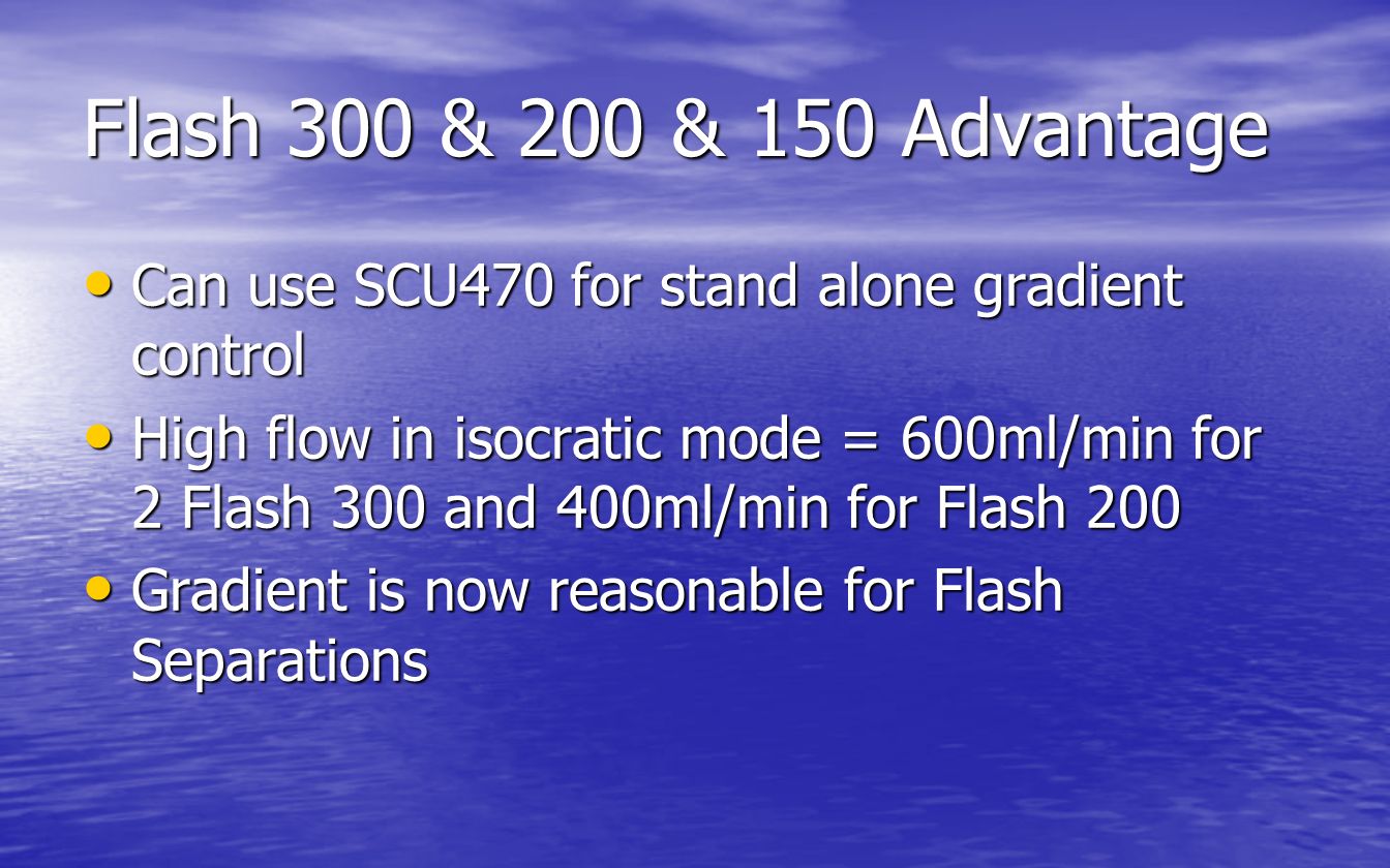 Flash 300 & 200 & 150 Advantage Can use SCU470 for stand alone gradient control Can use SCU470 for stand alone gradient control High flow in isocratic mode = 600ml/min for 2 Flash 300 and 400ml/min for Flash 200 High flow in isocratic mode = 600ml/min for 2 Flash 300 and 400ml/min for Flash 200 Gradient is now reasonable for Flash Separations Gradient is now reasonable for Flash Separations