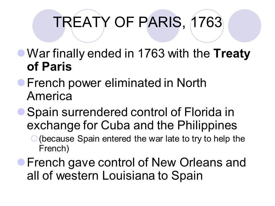 TREATY OF PARIS, 1763 War finally ended in 1763 with the Treaty of Paris French power eliminated in North America Spain surrendered control of Florida in exchange for Cuba and the Philippines  (because Spain entered the war late to try to help the French) French gave control of New Orleans and all of western Louisiana to Spain