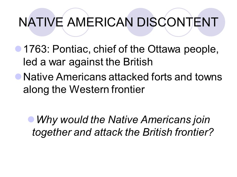NATIVE AMERICAN DISCONTENT 1763: Pontiac, chief of the Ottawa people, led a war against the British Native Americans attacked forts and towns along the Western frontier Why would the Native Americans join together and attack the British frontier