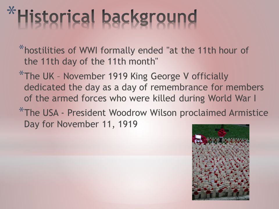 * hostilities of WWI formally ended at the 11th hour of the 11th day of the 11th month * The UK – November 1919 King George V officially dedicated the day as a day of remembrance for members of the armed forces who were killed during World War I * The USA - President Woodrow Wilson proclaimed Armistice Day for November 11, 1919