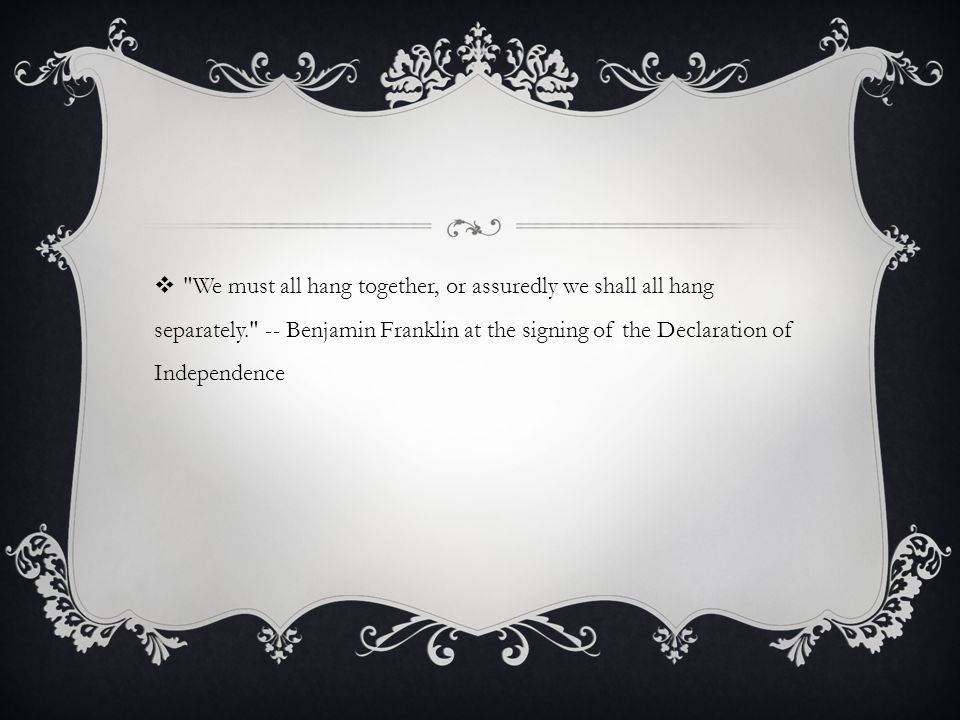 We must all hang together, or assuredly we shall all hang separately. -- Benjamin Franklin at the signing of the Declaration of Independence