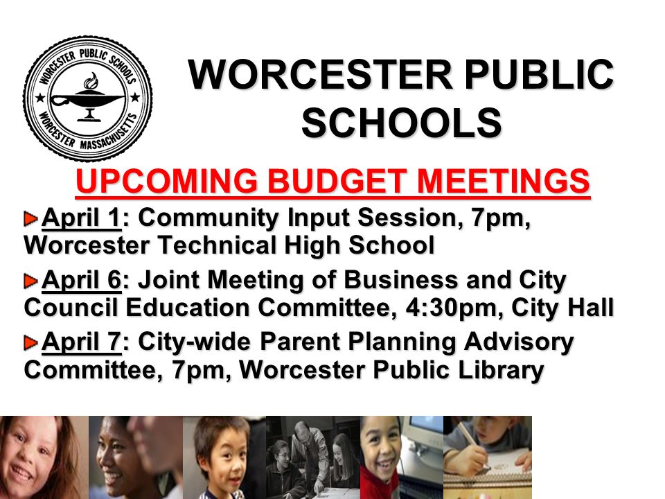 WORCESTER PUBLIC SCHOOLS April 1: Community Input Session, 7pm, Worcester Technical High School April 6: Joint Meeting of Business and City Council Education Committee, 4:30pm, City Hall April 7: City-wide Parent Planning Advisory Committee, 7pm, Worcester Public Library UPCOMING BUDGET MEETINGS
