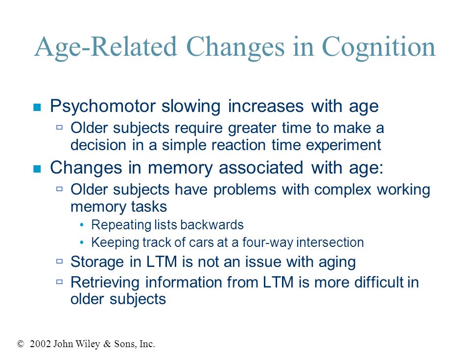 Age-Related Changes in Cognition n Psychomotor slowing increases with age  Older subjects require greater time to make a decision in a simple reaction time experiment n Changes in memory associated with age:  Older subjects have problems with complex working memory tasks Repeating lists backwards Keeping track of cars at a four-way intersection  Storage in LTM is not an issue with aging  Retrieving information from LTM is more difficult in older subjects © 2002 John Wiley & Sons, Inc.