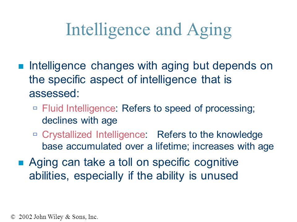 Intelligence and Aging n Intelligence changes with aging but depends on the specific aspect of intelligence that is assessed:  Fluid Intelligence: Refers to speed of processing; declines with age  Crystallized Intelligence: Refers to the knowledge base accumulated over a lifetime; increases with age n Aging can take a toll on specific cognitive abilities, especially if the ability is unused © 2002 John Wiley & Sons, Inc.