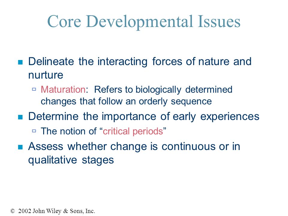 Core Developmental Issues n Delineate the interacting forces of nature and nurture  Maturation: Refers to biologically determined changes that follow an orderly sequence n Determine the importance of early experiences  The notion of critical periods n Assess whether change is continuous or in qualitative stages © 2002 John Wiley & Sons, Inc.