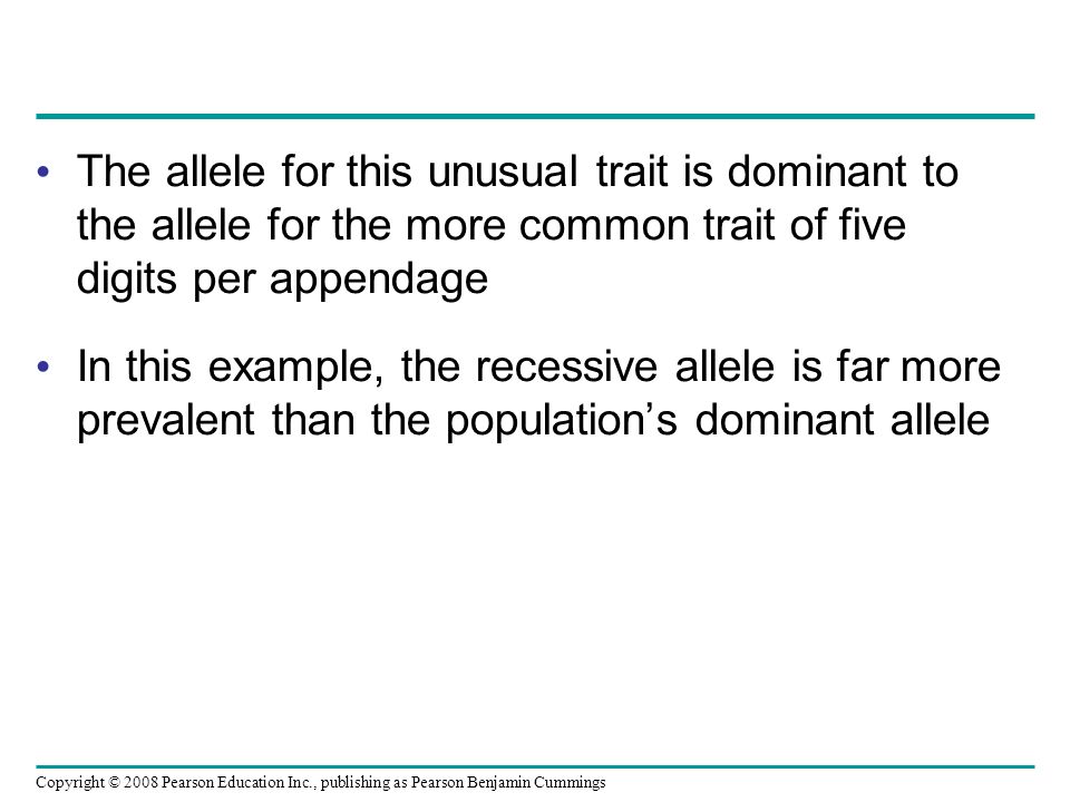 The allele for this unusual trait is dominant to the allele for the more common trait of five digits per appendage In this example, the recessive allele is far more prevalent than the population’s dominant allele Copyright © 2008 Pearson Education Inc., publishing as Pearson Benjamin Cummings