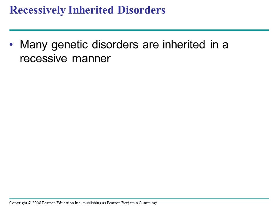 Recessively Inherited Disorders Many genetic disorders are inherited in a recessive manner Copyright © 2008 Pearson Education Inc., publishing as Pearson Benjamin Cummings