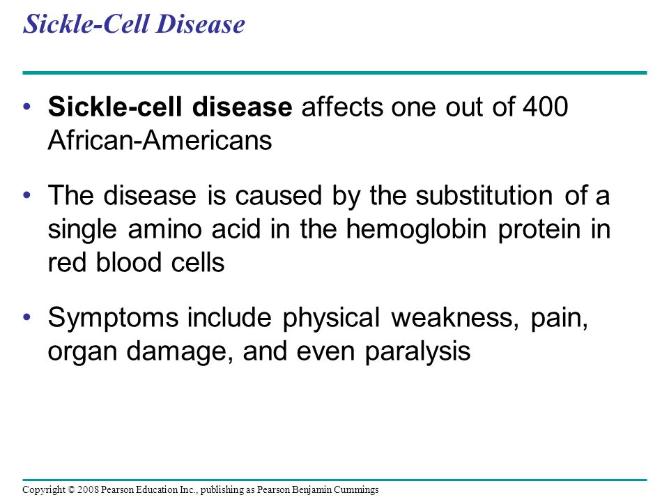 Sickle-Cell Disease Sickle-cell disease affects one out of 400 African-Americans The disease is caused by the substitution of a single amino acid in the hemoglobin protein in red blood cells Symptoms include physical weakness, pain, organ damage, and even paralysis Copyright © 2008 Pearson Education Inc., publishing as Pearson Benjamin Cummings