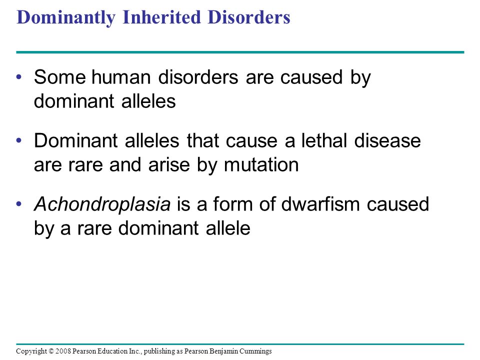 Dominantly Inherited Disorders Some human disorders are caused by dominant alleles Dominant alleles that cause a lethal disease are rare and arise by mutation Achondroplasia is a form of dwarfism caused by a rare dominant allele Copyright © 2008 Pearson Education Inc., publishing as Pearson Benjamin Cummings