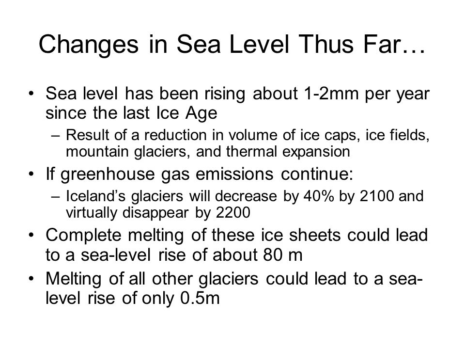 Changes in Sea Level Thus Far… Sea level has been rising about 1-2mm per year since the last Ice Age –Result of a reduction in volume of ice caps, ice fields, mountain glaciers, and thermal expansion If greenhouse gas emissions continue: –Iceland’s glaciers will decrease by 40% by 2100 and virtually disappear by 2200 Complete melting of these ice sheets could lead to a sea-level rise of about 80 m Melting of all other glaciers could lead to a sea- level rise of only 0.5m