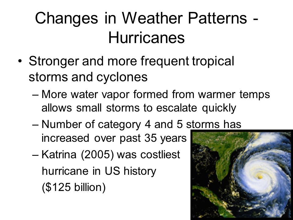 Changes in Weather Patterns - Hurricanes Stronger and more frequent tropical storms and cyclones –More water vapor formed from warmer temps allows small storms to escalate quickly –Number of category 4 and 5 storms has increased over past 35 years –Katrina (2005) was costliest hurricane in US history ($125 billion)