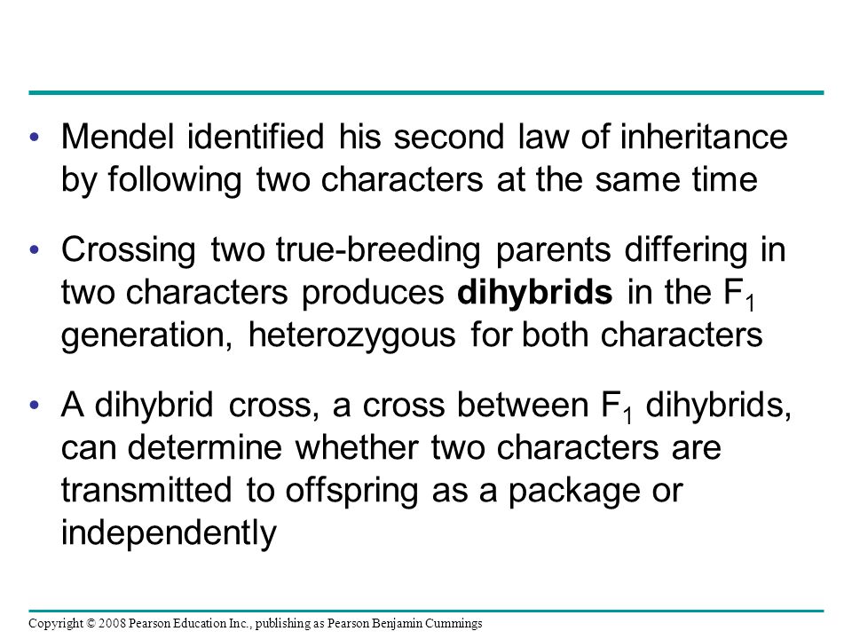 Mendel identified his second law of inheritance by following two characters at the same time Crossing two true-breeding parents differing in two characters produces dihybrids in the F 1 generation, heterozygous for both characters A dihybrid cross, a cross between F 1 dihybrids, can determine whether two characters are transmitted to offspring as a package or independently Copyright © 2008 Pearson Education Inc., publishing as Pearson Benjamin Cummings