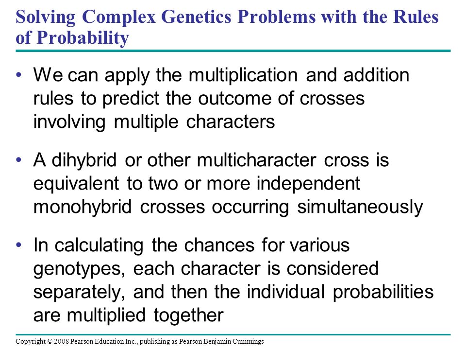 Solving Complex Genetics Problems with the Rules of Probability We can apply the multiplication and addition rules to predict the outcome of crosses involving multiple characters A dihybrid or other multicharacter cross is equivalent to two or more independent monohybrid crosses occurring simultaneously In calculating the chances for various genotypes, each character is considered separately, and then the individual probabilities are multiplied together Copyright © 2008 Pearson Education Inc., publishing as Pearson Benjamin Cummings
