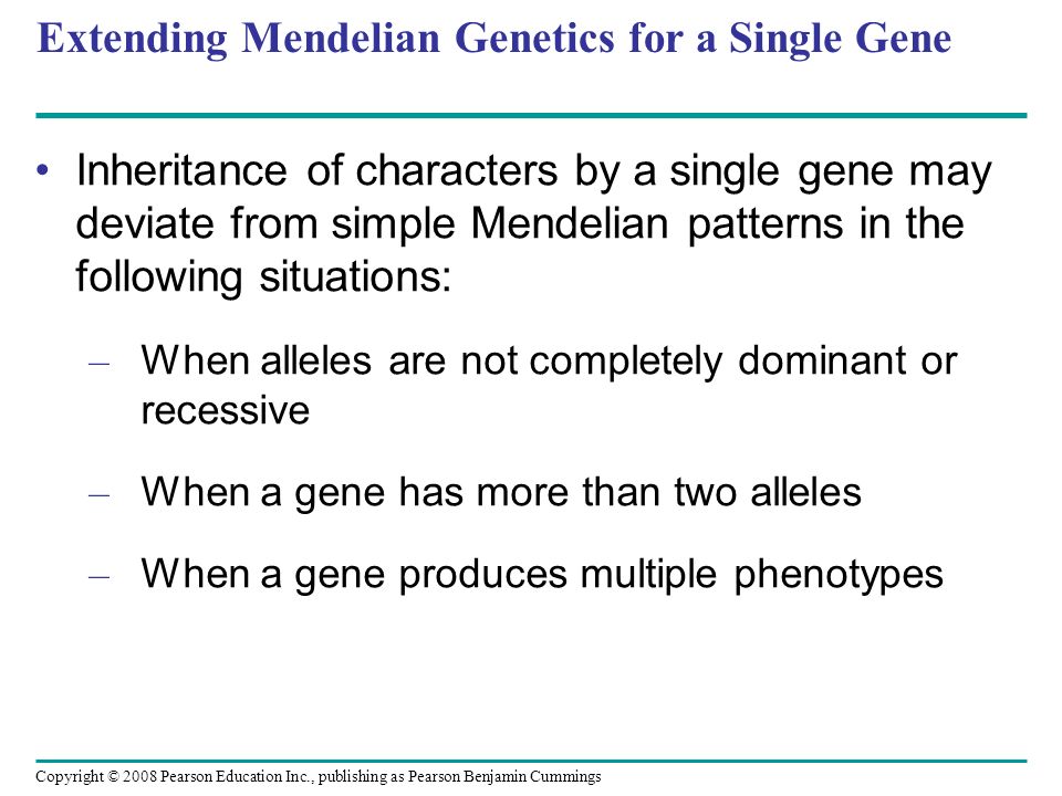 Extending Mendelian Genetics for a Single Gene Inheritance of characters by a single gene may deviate from simple Mendelian patterns in the following situations: – When alleles are not completely dominant or recessive – When a gene has more than two alleles – When a gene produces multiple phenotypes Copyright © 2008 Pearson Education Inc., publishing as Pearson Benjamin Cummings