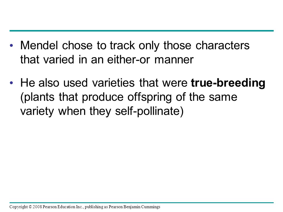 Mendel chose to track only those characters that varied in an either-or manner He also used varieties that were true-breeding (plants that produce offspring of the same variety when they self-pollinate) Copyright © 2008 Pearson Education Inc., publishing as Pearson Benjamin Cummings