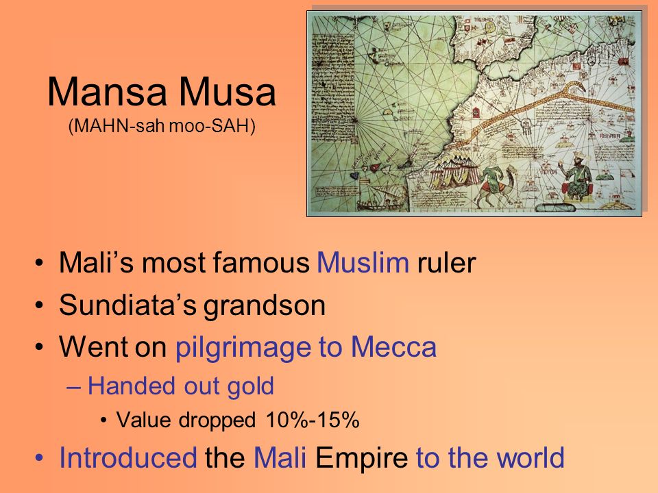 Mansa Musa (MAHN-sah moo-SAH) Mali’s most famous Muslim ruler Sundiata’s grandson Went on pilgrimage to Mecca –Handed out gold Value dropped 10%-15% Introduced the Mali Empire to the world