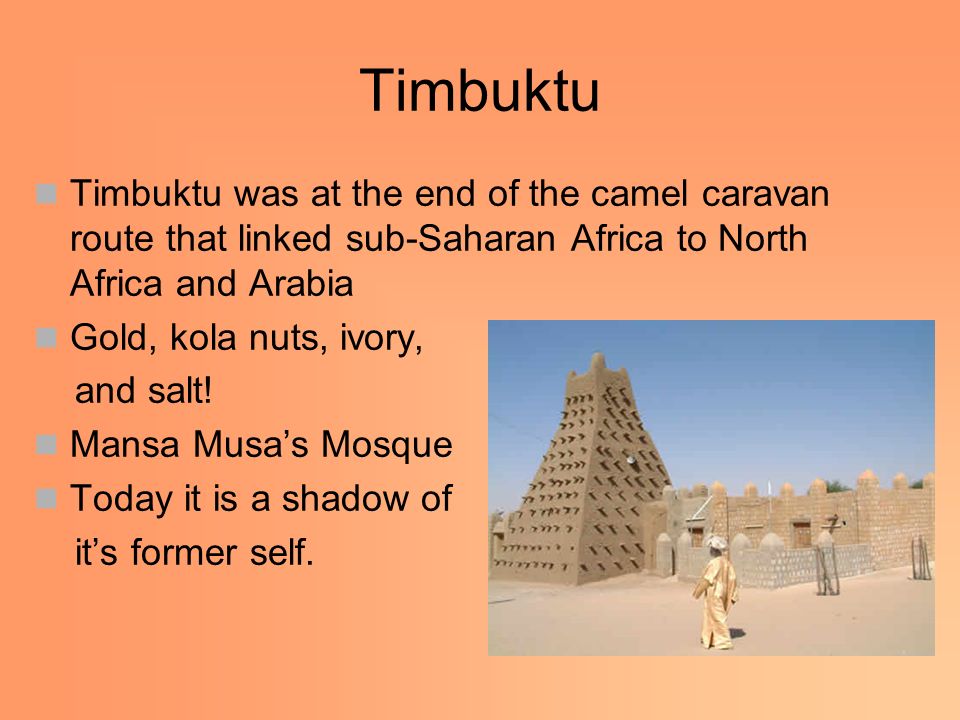 Timbuktu Timbuktu was at the end of the camel caravan route that linked sub-Saharan Africa to North Africa and Arabia Gold, kola nuts, ivory, and salt.