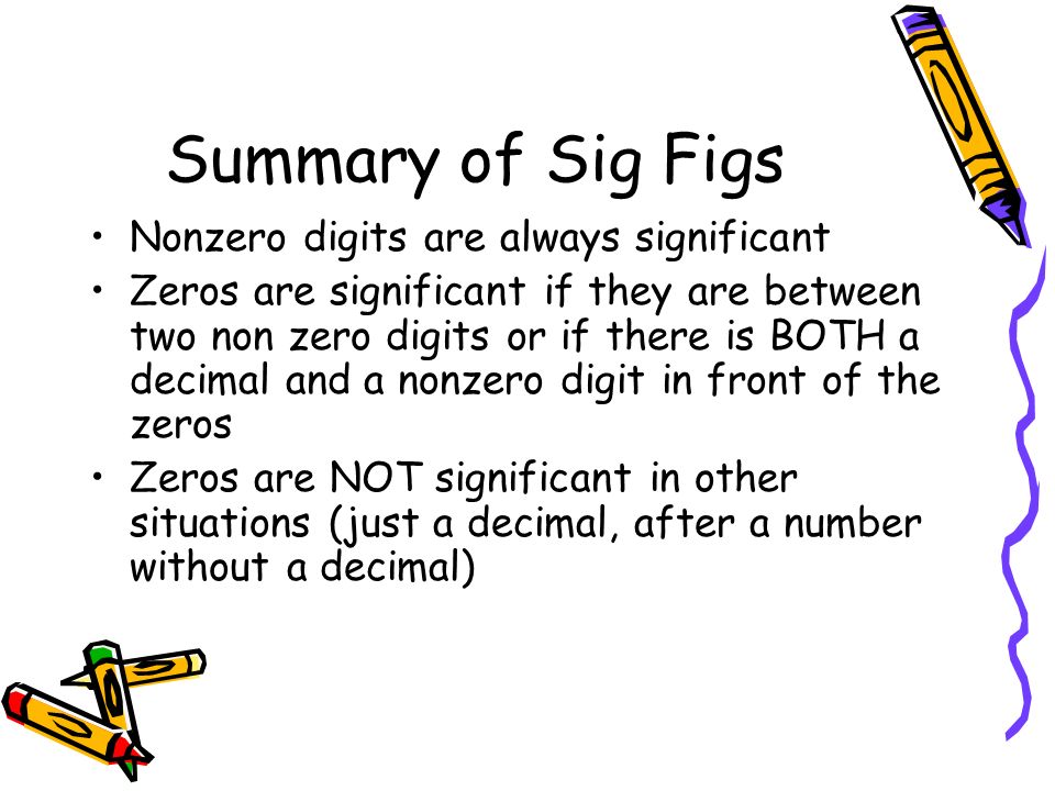 Summary of Sig Figs Nonzero digits are always significant Zeros are significant if they are between two non zero digits or if there is BOTH a decimal and a nonzero digit in front of the zeros Zeros are NOT significant in other situations (just a decimal, after a number without a decimal)
