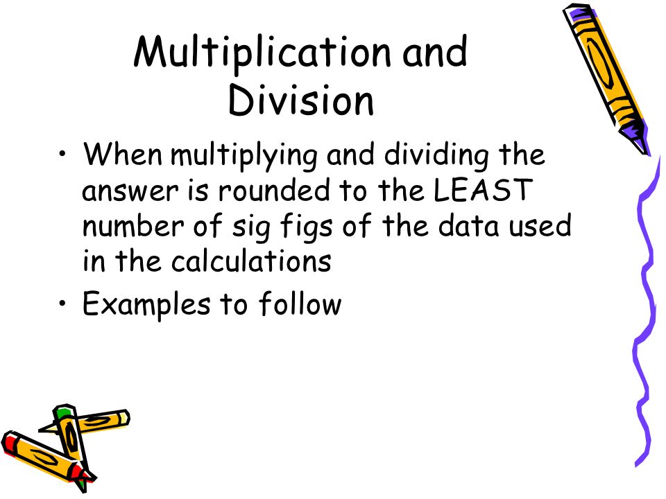 Multiplication and Division When multiplying and dividing the answer is rounded to the LEAST number of sig figs of the data used in the calculations Examples to follow