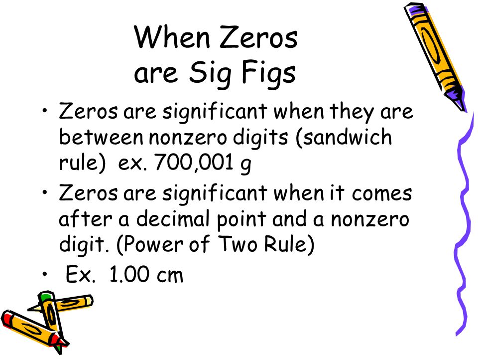 When Zeros are Sig Figs Zeros are significant when they are between nonzero digits (sandwich rule) ex.