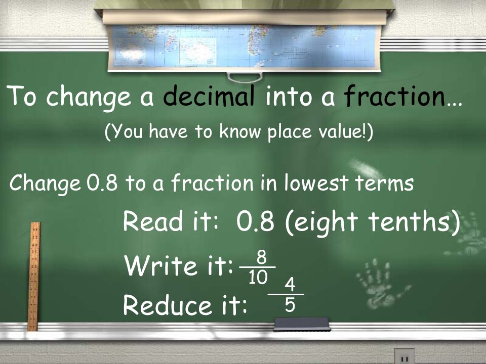 To change a decimal into a fraction… (You have to know place value!) Read it: 0.8 (eight tenths) Write it: Reduce it: Change 0.8 to a fraction in lowest terms