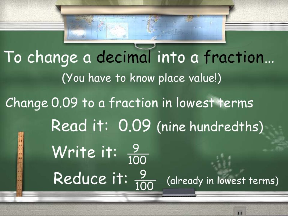 To change a decimal into a fraction… (You have to know place value!) Read it: 0.09 (nine hundredths) Write it: Change 0.09 to a fraction in lowest terms Reduce it: (already in lowest terms)