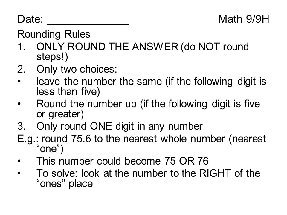 Date: _____________Math 9/9H Rounding Rules 1.ONLY ROUND THE ANSWER (do NOT round steps!) 2.Only two choices: leave the number the same (if the following digit is less than five) Round the number up (if the following digit is five or greater) 3.Only round ONE digit in any number E.g.: round 75.6 to the nearest whole number (nearest one ) This number could become 75 OR 76 To solve: look at the number to the RIGHT of the ones place