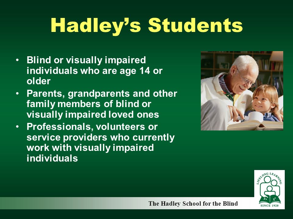 Hadley’s Students Blind or visually impaired individuals who are age 14 or older Parents, grandparents and other family members of blind or visually impaired loved ones Professionals, volunteers or service providers who currently work with visually impaired individuals The Hadley School for the Blind