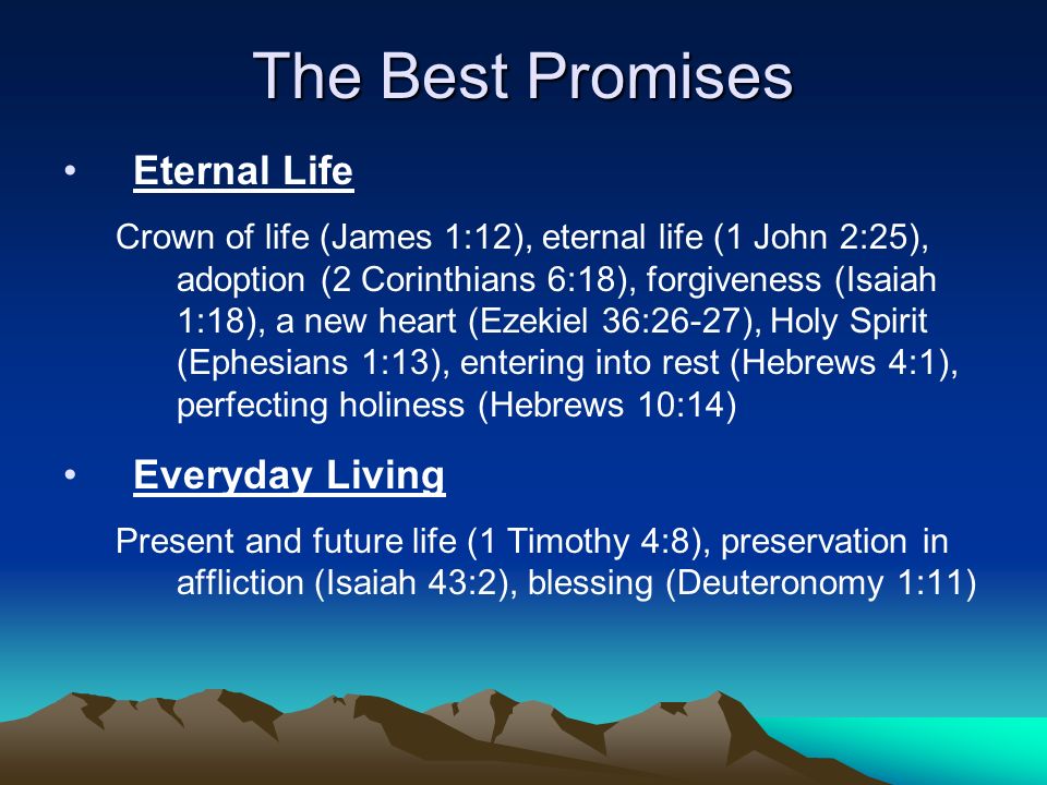 The Best Promises Eternal Life Crown of life (James 1:12), eternal life (1 John 2:25), adoption (2 Corinthians 6:18), forgiveness (Isaiah 1:18), a new heart (Ezekiel 36:26-27), Holy Spirit (Ephesians 1:13), entering into rest (Hebrews 4:1), perfecting holiness (Hebrews 10:14) Everyday Living Present and future life (1 Timothy 4:8), preservation in affliction (Isaiah 43:2), blessing (Deuteronomy 1:11)