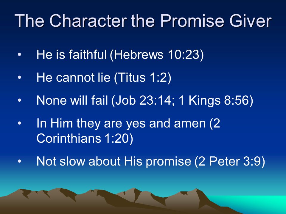 The Character the Promise Giver He is faithful (Hebrews 10:23) He cannot lie (Titus 1:2) None will fail (Job 23:14; 1 Kings 8:56) In Him they are yes and amen (2 Corinthians 1:20) Not slow about His promise (2 Peter 3:9)